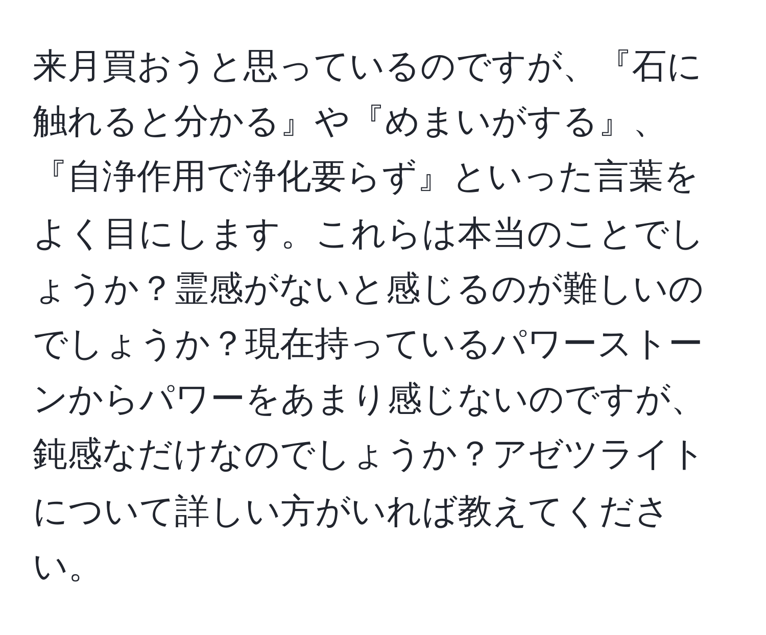 来月買おうと思っているのですが、『石に触れると分かる』や『めまいがする』、『自浄作用で浄化要らず』といった言葉をよく目にします。これらは本当のことでしょうか？霊感がないと感じるのが難しいのでしょうか？現在持っているパワーストーンからパワーをあまり感じないのですが、鈍感なだけなのでしょうか？アゼツライトについて詳しい方がいれば教えてください。