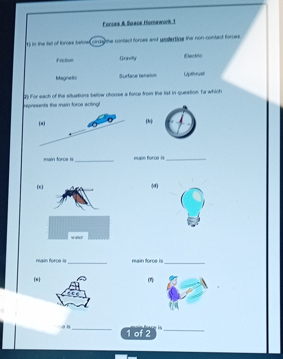 Forces & Space Homework 1
1) in the list of forces below, circle the contact forces and underting the non-contact forces
Friction Gravity Electric
Magnetic Surface tension Upthrust
2) For each of the situations below choose a force from the list in question 1a which
represents the main force acting!
(b)
main force is_ main force is_
((d)
main force is _main force is_
(e) (1)
ce is_ ain forc g is _
1 of 2