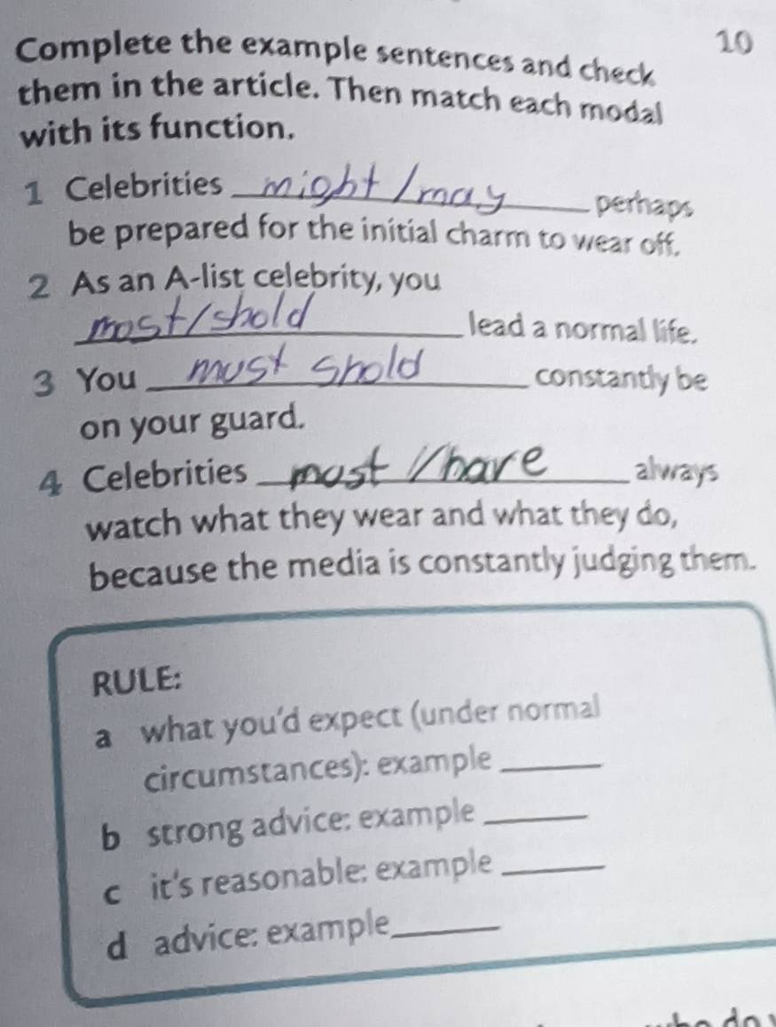 Complete the example sentences and check 
them in the article. Then match each modal 
with its function. 
1 Celebrities_ 
perhaps 
be prepared for the initial charm to wear off. 
2 As an A-list celebrity, you 
_lead a normal life. 
3 You _constantly be 
on your guard. 
4 Celebrities _always 
watch what they wear and what they do, 
because the media is constantly judging them. 
RULE: 
a what you’d expect (under normal 
circumstances): example_ 
b strong advice: example_ 
c it's reasonable: example_ 
d advice: example_