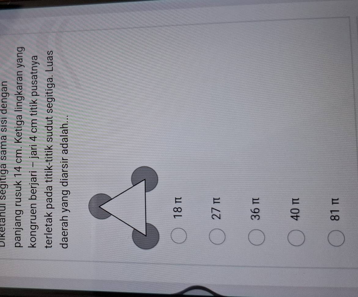 Dikětanui ségitiga sama sisi dengan
panjang rusuk 14 cm. Ketiga lingkaran yang
kongruen berjari - jari 4 cm titik pusatnya
terletak pada titik-titik sudut segitiga. Luas
daerah yang diarsir adalah...
18 π
27 π
36 π
40 π
81 π