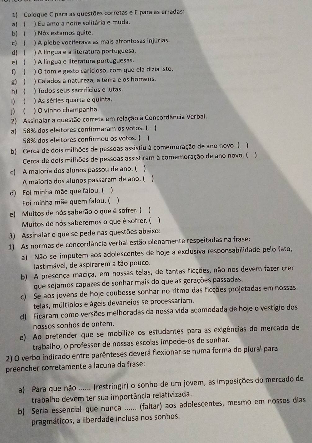 Coloque C para as questões corretas e E para as erradas:
a)  ) Eu amo a noite solitária e muda.
b) ) Nós estamos quite.
c)  ) A plebe vociferava as mais afrontosas injúrias.
d)  ) A língua e a literatura portuguesa.
e)  ) A língua e literatura portuguesas.
f)  ) O tom e gesto caricioso, com que ela dizia isto.
g)  ) Calados a natureza, a terra e os homens.
h)  ) Todos seus sacrifícios e lutas.
i) ( ) As séries quarta e quinta.
j ) O vinho champanha.
2) Assinalar a questão correta em relação à Concordância Verbal.
a) 58% dos eleitores confirmaram os votos. ( 
58% dos eleitores confirmou os votos. ( 
b) Cerca de dois milhões de pessoas assistiu à comemoração de ano novo. (
Cerca de dois milhões de pessoas assistiram à comemoração de ano novo. ( 
c) A maioria dos alunos passou de ano. (  
A maioria dos alunos passaram de ano. (
d) Foi minha mãe que falou. ( 
Foi minha mãe quem falou. ( )
e) Muitos de nós saberão o que é sofrer. ( )
Muitos de nós saberemos o que é sofrer. ( )
3) Assinalar o que se pede nas questões abaixo:
1) As normas de concordância verbal estão plenamente respeitadas na frase:
a) Não se imputem aos adolescentes de hoje a exclusiva responsabilidade pelo fato,
lastimável, de aspirarem a tão pouco.
b) A presença maciça, em nossas telas, de tantas ficções, não nos devem fazer crer
que sejamos capazes de sonhar mais do que as gerações passadas.
c) Se aos jovens de hoje coubesse sonhar no ritmo das ficções projetadas em nossas
telas, múltiplos e ágeis devaneios se processariam.
d) Ficaram como versões melhoradas da nossa vida acomodada de hoje o vestígio dos
nossos sonhos de ontem.
e) Ao pretender que se mobilize os estudantes para as exigências do mercado de
trabalho, o professor de nossas escolas impede-os de sonhar.
2) O verbo indicado entre parênteses deverá flexionar-se numa forma do plural para
preencher corretamente a lacuna da frase:
a) Para que não ...... (restringir) o sonho de um jovem, as imposições do mercado de
trabalho devem ter sua importância relativizada.
b) Seria essencial que nunca ...... (faltar) aos adolescentes, mesmo em nossos dias
pragmáticos, a liberdade inclusa nos sonhos.