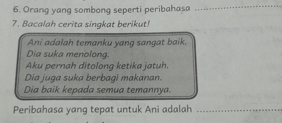 Orang yang sombong seperti peribahasa_ 
_ 
7. Bacalah cerita singkat berikut! 
Ani adalah temanku yang sangat baik. 
Dia suka menolong. 
Aku pernah ditolong ketika jatuh. 
Dia juga suka berbagi makanan. 
Dia baik kepada semua temannya. 
Peribahasa yang tepat untuk Ani adalah_