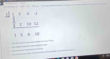 Miorle Choice  1 pu is
Cam divides (x^4+3x^2-4x-2) by (x-2) using synthetic divisian. His work is shown below. Which best describes his mstake
Cam did not use a zero place holder for the x^3 term.
Cam added instead of subtracting the rows.
Cam wrote the remainder incorrectly.
Cam should have used -2 as his division on the outside, since the factor wasx-2.