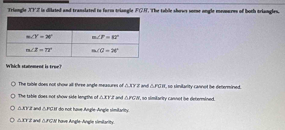 Triangle XYZ is dilated and translated to form triangle FGH. The table shows some angle measures of both triangles.
Which statement is true?
The table does not show all three angle measures of △ XYZ and △ FGH , so similarity cannot be determined.
The table does not show side lengths of △ XYZ and △ FGH , so similarity cannot be determined.
△ XYZ and △ FGH do not have Angle-Angle similarity.
△ XYZ and △ FGH have Angle-Angle similarity.