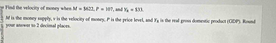 Find the velocity of money when M=$622, P=107 , and Y_R=$33.
M is the money supply, v is the velocity of money, P is the price level, and is the real gross domestic product (GDP). Round Y_R
your answer to 2 decimal places.