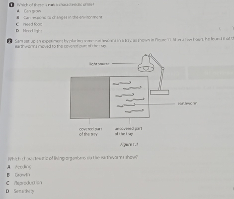 Which of these is not a characteristic of life?
A Can grow
B Can respond to changes in the environment
C Need food

D Need light
Sam set up an experiment by placing some earthworms in a tray, as shown in Figure 1.1. After a few hours, he found that t
earthworms moved to the covered part of the tray.
Which characteristic of living organisms do the earthworms show?
A Feeding
B Growth
C Reproduction
D Sensitivity