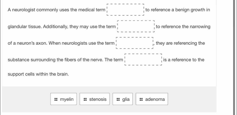 A neurologist commonly uses the medical term □ to reference a benign growth in
glandular tissue. Additionally, they may use the term □ to reference the narrowing
of a neuron's axon. When neurologists use the term □ they are referencing the
substance surrounding the fibers of the nerve. The term □ is a reference to the
support cells within the brain.
myelin stenosis glia adenoma