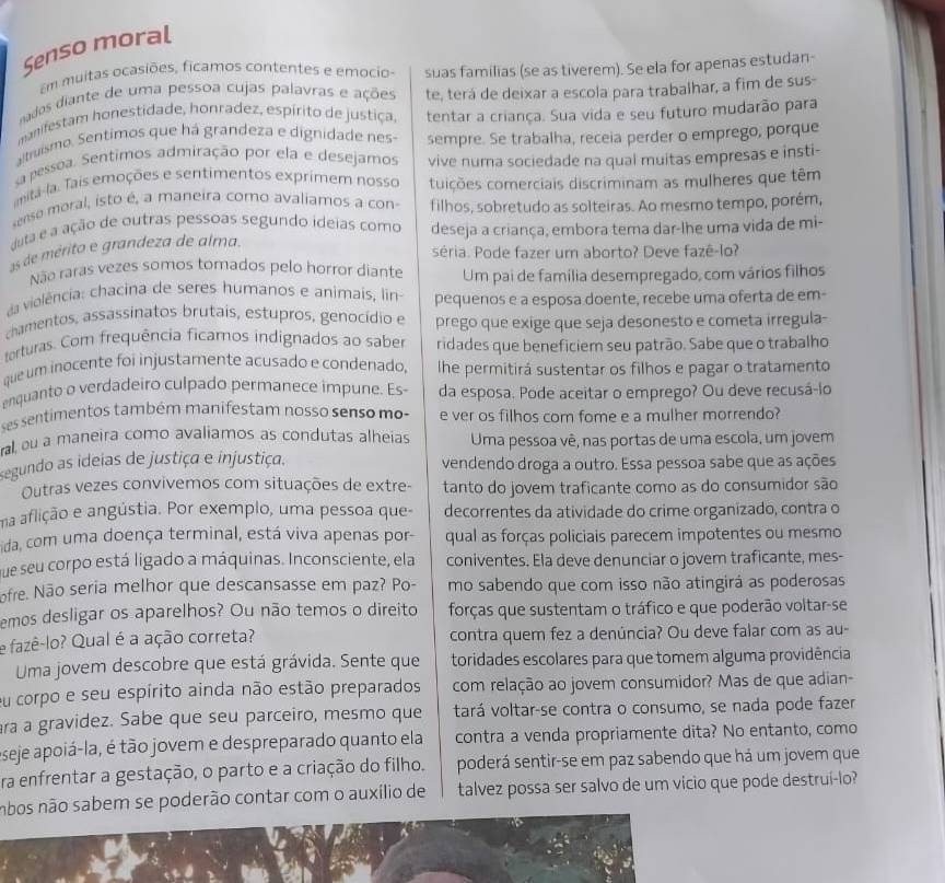 Senso moral
Em muitas ocasiões, ficamos contentes e emocio-
nados diante de uma pessoa cujas palavras e ações suas familias (se as tiverem). Se ela for apenas estudan-
manifestam honestidade, honradez, espírito de justiça, te, terá de deixar a escola para trabalhar, a fim de sus-
atruismo. Sentimos que há grandeza e dignidade nes- tentar a criança. Sua vida e seu futuro mudarão para
sa pessoa. Sentimos admiração por ela e desejamos sempre. Se trabalha, receia perder o emprego, porque
anitá-la. Tais emoções e sentimentos exprimem nosso vive numa sociedade na qual muitas empresas e insti-
ense moral, isto é, a maneira como avaliamos a con tuições comerciais discriminam as mulheres que têm
filhos, sobretudo as solteiras. Ao mesmo tempo, porém,
duta e a ação de outras pessoas segundo ideias como deseja a criança, embora tema dar-lhe uma vida de mi-
as de mérito e grandeza de alma.
séria. Pode fazer um aborto? Deve fazê-lo?
Não raras vezes somos tomados pelo horror diante Um pai de família desempregado, com vários filhos
da violência: chacina de seres humanos e animais, lin- pequenos e a esposa doente, recebe uma oferta de em-
chamentos, assassinatos brutais, estupros, genocídio e prego que exige que seja desonesto e cometa irregula-
torturas. Com frequência ficamos indignados ao saber ridades que beneficiem seu patrão. Sabe que o trabalho.
que um inocente foi injustamente acusado e condenado, he permitirá sustentar os filhos e pagar o tratamento
enquanto o verdadeiro culpado permanece impune. Es- da esposa. Pode aceitar o emprego? Ou deve recusá-lo
ses sentimentos também manifestam nosso senso mo- e ver os filhos com fome e a mulher morrendo?
al, ou a maneira como avaliamos as condutas alheias Uma pessoa vê, nas portas de uma escola, um jovem
segundo as ideias de justiça e injustiça. vendendo droga a outro. Essa pessoa sabe que as ações
Outras vezes convivemos com situações de extre- tanto do jovem traficante como as do consumidor são
ma aflição e angústia. Por exemplo, uma pessoa que- decorrentes da atividade do crime organizado, contra o
ida, com uma doença terminal, está viva apenas por- qual as forças policiais parecem impotentes ou mesmo
que seu corpo está ligado a máquinas. Inconsciente, ela coniventes. Ela deve denunciar o jovem traficante, mes-
ofre. Não seria melhor que descansasse em paz? Po- mo sabendo que com isso não atingirá as poderosas
emos desligar os aparelhos? Ou não temos o direito forças que sustentam o tráfico e que poderão voltar-se
e fazê-lo? Qual é a ação correta? contra quem fez a denúncia? Ou deve falar com as au-
Uma jovem descobre que está grávida. Sente que toridades escolares para que tomem alguma providência
eu corpo e seu espírito ainda não estão preparados com relação ao jovem consumidor? Mas de que adian-
ra a gravidez. Sabe que seu parceiro, mesmo que tará voltar-se contra o consumo, se nada pode fazer
eseje apoiá-la, é tão jovem e despreparado quanto ela contra a venda propriamente dita? No entanto, como
ra enfrentar a gestação, o parto e a criação do filho. poderá sentir-se em paz sabendo que há um jovem que
nbos não sabem se poderão contar com o auxílio de talvez possa ser salvo de um vicio que pode destruí-lo?