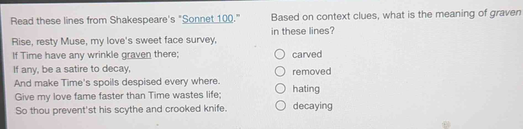 Read these lines from Shakespeare's "Sonnet 100.” Based on context clues, what is the meaning of graven
in these lines?
Rise, resty Muse, my love's sweet face survey,
If Time have any wrinkle graven there; carved
If any, be a satire to decay, removed
And make Time's spoils despised every where. hating
Give my love fame faster than Time wastes life;
So thou prevent'st his scythe and crooked knife. decaying