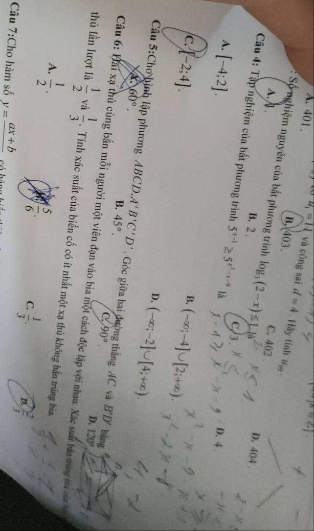 co
A. 401 . u_1=11 và công sai d=4. Hãy tính u_99.
B. 403.
* Số nghiệm nguyên của bất phương trình log _3(2-x)≤ L|a
A. . C. 402.
B. 2.
D. 404
Câu 4: Tập nghiệm của bất phương trình 5^(x-1)≥ 5^(x^2)-x-9 là D. 4.
A. [-4;2].
C, 3.
c. [-2;4].
B. (-∈fty ;-4]∪ [2;+∈fty ).
D. (-∈fty ;-2]∪ [4;+∈fty ).
60°. 
Câu 5:Cho hình lập phương ABCD, A'B'C'D' Góc giữa hai đường thẳng AC và B'D' bǎng
B. 45°.
C. 90°. D. 120°
thủ lần lượt là Câu 6: Hai xạ thủ cùng bắn mỗi người một viên đạn vào bia một cách độc lập với nhau. Xác suất bản trùng ma của bện
 1/2  và  1/3 . Tính xác suất của biến cố có ít nhất một xạ thủ không bắn trúng bia.
A.  1/2 . a  5/6 .
C.  1/3 .
D  2/3 
Câu 7:Cho hàm số y=frac ax+b