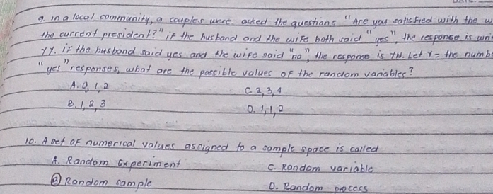 in a local community, a couples were asked the questions " Are you safis Fed with the w
the current president? " if the husband and the wire both raid " yes ", the responce is writ
1Y. if the husbond said yes and the wipe said "no" the response is tN. Let x= th numb
" yes " responses, what are the passible values of the random voriables?
A. 0, 1, 2 c a, 3, 4
B. 1, B, 3 0. Jl, a
10. Aset of numerical values assigned to a sample space is called
A. Random Experiment C. Random variable
⑧ Random sample 0. Random pocess