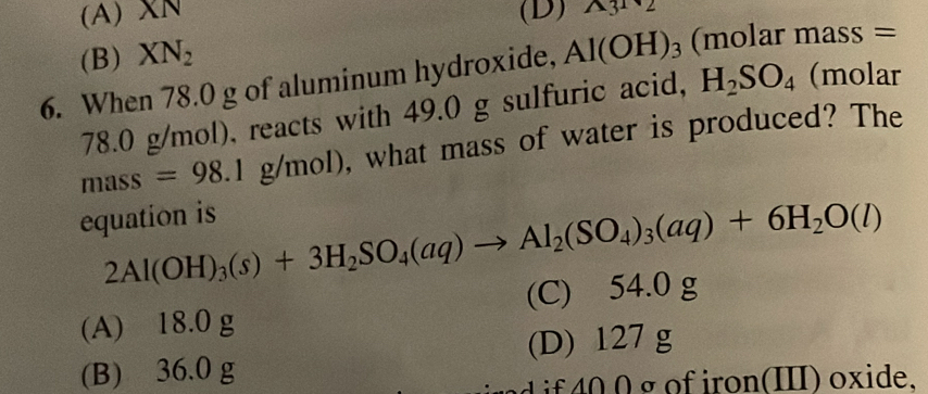 (A) XN (D) wedge 3^1sqrt()
(B) XN_2
6. When 78.0 g of aluminum hydroxide, Al(OH)_3 (molar mass =
78.0 g/mol), reacts with 49.0 g sulfuric acid, H_2SO_4 (molar
m ass=98.1g/mol) , what mass of water is produced? The
equation is
2Al(OH)_3(s)+3H_2SO_4(aq)to Al_2(SO_4)_3(aq)+6H_2O(l)
(A) 18.0 g (C) 54.0 g
(B) 36.0 g (D) 127 g
rd if 40 0 g of iron(III) oxide.