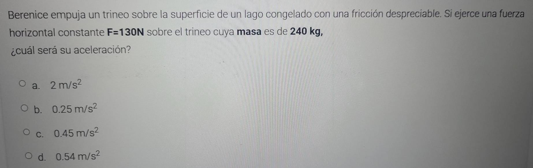 Berenice empuja un trineo sobre la superficie de un lago congelado con una fricción despreciable. Si ejerce una fuerza
horizontal constante F=130N sobre el trineo cuya masa es de 240 kg,
¿cuál será su aceleración?
a. 2m/s^2
b. 0.25m/s^2
C. 0.45m/s^2
d. 0.54m/s^2