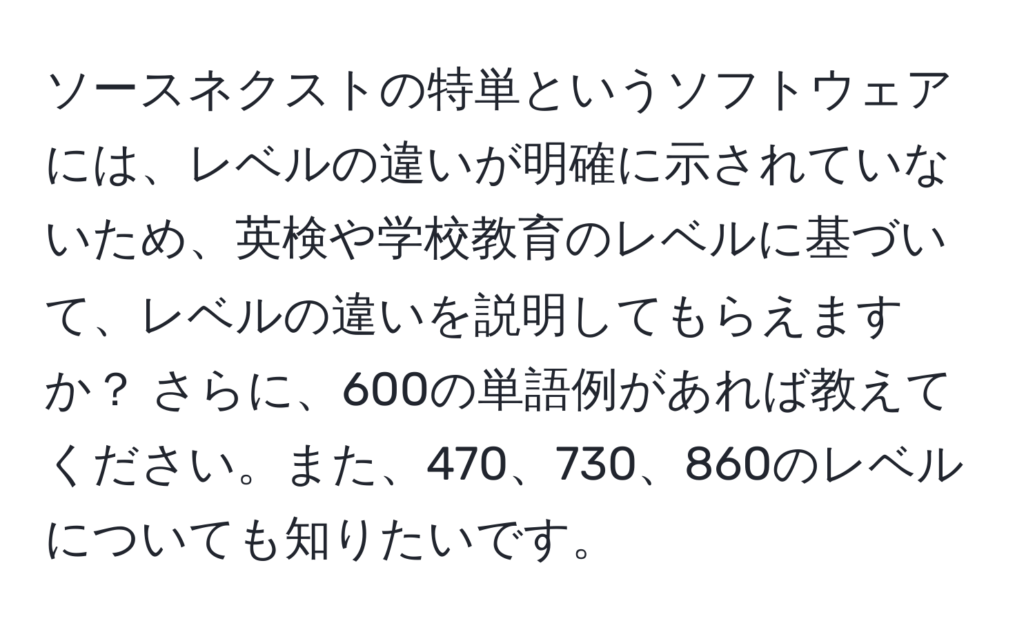 ソースネクストの特単というソフトウェアには、レベルの違いが明確に示されていないため、英検や学校教育のレベルに基づいて、レベルの違いを説明してもらえますか？ さらに、600の単語例があれば教えてください。また、470、730、860のレベルについても知りたいです。