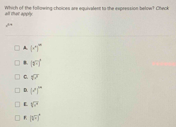 Which of the following choices are equivalent to the expression below? Check
all that apply.
x^(5/4)
A. (x^4)^1/5
B. (sqrt[4](x))^5
C. sqrt[4](x^5)
D. (x^5)^1/4
E. sqrt[5](x^4)
F. (sqrt[5](x))^4