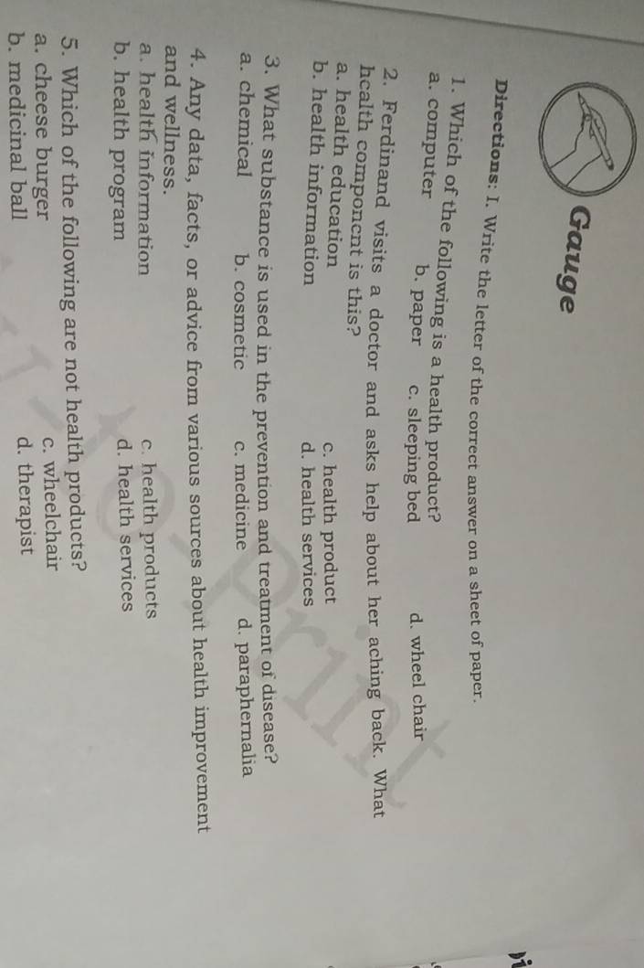 Gauge
Directions: I. Write the letter of the correct answer on a sheet of paper.
1. Which of the following is a health product?
a. computer b. paper c. sleeping bed d. wheel chair
2. Ferdinand visits a doctor and asks help about her aching back. What
hcalth componcnt is this?
a. health education
c. health product
b. health information
d. health services
3. What substance is used in the prevention and treatment of disease?
a. chemical b. cosmetic c. medicine d. paraphernalia
4. Any data, facts, or advice from various sources about health improvement
and wellness.
a. health information c. health products
b. health program d. health services
5. Which of the following are not health products?
a. cheese burger c. wheelchair
b. medicinal ball d. therapist