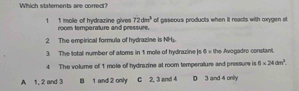 Which statements are correct?
1 1 mole of hydrazine gives 72dm^3 of gaseous products when it reacts with oxygen at
room temperature and pressure.
2 The empirical formula of hydrazine is NH_2. 
3 The total number of atoms in 1 mole of hydrazine |s 6 × the Avogadro constant.
4 The volume of 1 mole of hydrazine at room temperature and pressure is 6* 24dm^3.
A 1, 2 and 3 B 1 and 2 only C 2, 3 and 4 D 3 and 4 only