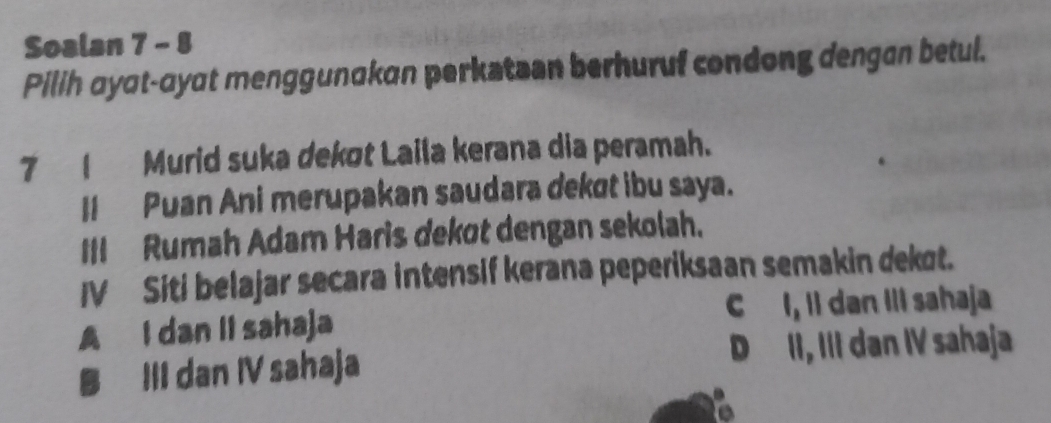 Soalan 7 - 8
Pilih ayat-ayat menggunakan perkatzan berhuruf condong dengan betul.
7 1_ Murid suka dekøt Laila kerana dia peramah.
II Puan Ani merupakan saudara dekøt ibu saya.
III Rumah Adam Haris dekot dengan sekolah.
IV Siti belajar secara intensif kerana peperiksaan semakin dekot.
A I dan II sahaja C I, Il dan III sahaja
III dan IV sahaja D II, III dan IV sahaja