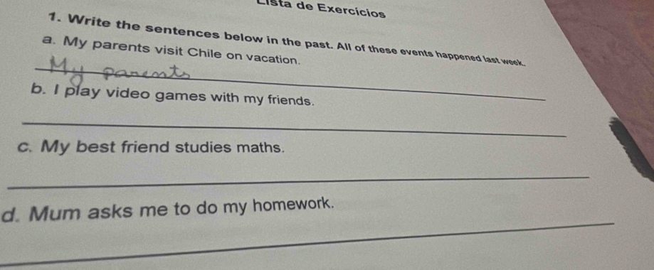 Lista de Exercícios 
1. Write the sentences below in the past. All of these events happened last week. 
_ 
a. My parents visit Chile on vacation. 
b. I play video games with my friends. 
_ 
c. My best friend studies maths. 
_ 
_ 
d. Mum asks me to do my homework.