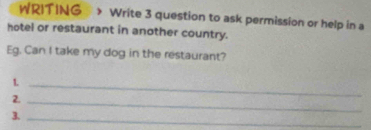 WRITING Write 3 question to ask permission or help in a 
hotel or restaurant in another country. 
Eg. Can I take my dog in the restaurant? 
1._ 
2._ 
3._