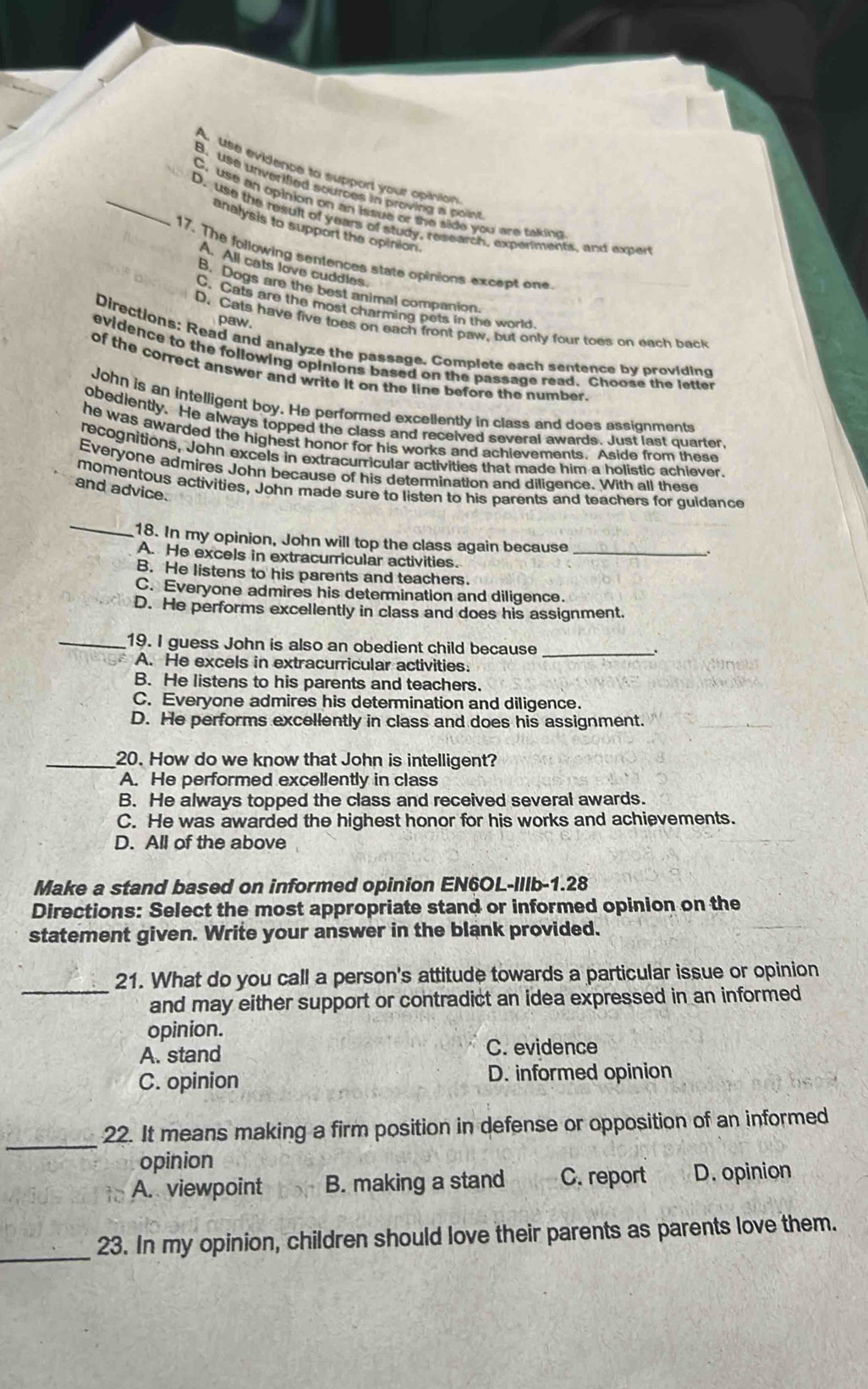 A. use evidence to support your opinion
B. use unverified sources in proving a poin
C. use an opinion on an issue or the side you are taking
_D. use the result of years of study, research, experments, and exper
analysis to support the opinion.
17. The following sentences state opinions except one
A. All cats love cuddles.
B. Dogs are the best animal companion.
C. Cats are the most charming pets in the world
paw.
D. Cats have five toes on each front paw, but only four toes on each back
Directions: Read and analyze the passage. Complete each sentence by providing
evidence to the following opinions based on the passage read. Choose the letter
of the correct answer and write it on the line before the number.
John is an intelligent boy. He performed excellently in class and does assignments
obediently. He always topped the class and received several awards. Just last quarter,
he was awarded the highest honor for his works and achievements. Aside from these
recognitions, John excels in extracurricular activities that made him a holistic achiever.
Everyone admires John because of his determination and diligence. With all these
momentous activities, John made sure to listen to his parents and teachers for guidance
and advice.
_
18. In my opinion, John will top the class again because
A. He excels in extracurricular activities._
B. He listens to his parents and teachers.
C. Everyone admires his determination and diligence.
D. He performs excellently in class and does his assignment.
_19. I guess John is also an obedient child because _.
A. He excels in extracurricular activities.
B. He listens to his parents and teachers.
C. Everyone admires his determination and diligence.
D. He performs excellently in class and does his assignment.
_20. How do we know that John is intelligent?
A. He performed excellently in class
B. He always topped the class and received several awards.
C. He was awarded the highest honor for his works and achievements.
D. All of the above
Make a stand based on informed opinion EN6OL-IIlb-1.28
Directions: Select the most appropriate stand or informed opinion on the
statement given. Write your answer in the blank provided.
_21. What do you call a person's attitude towards a particular issue or opinion
and may either support or contradict an idea expressed in an informed
opinion.
A. stand
C. evidence
C. opinion D. informed opinion
_
22. It means making a firm position in defense or opposition of an informed
opinion
A. viewpoint B. making a stand C. report D. opinion
_23. In my opinion, children should love their parents as parents love them.