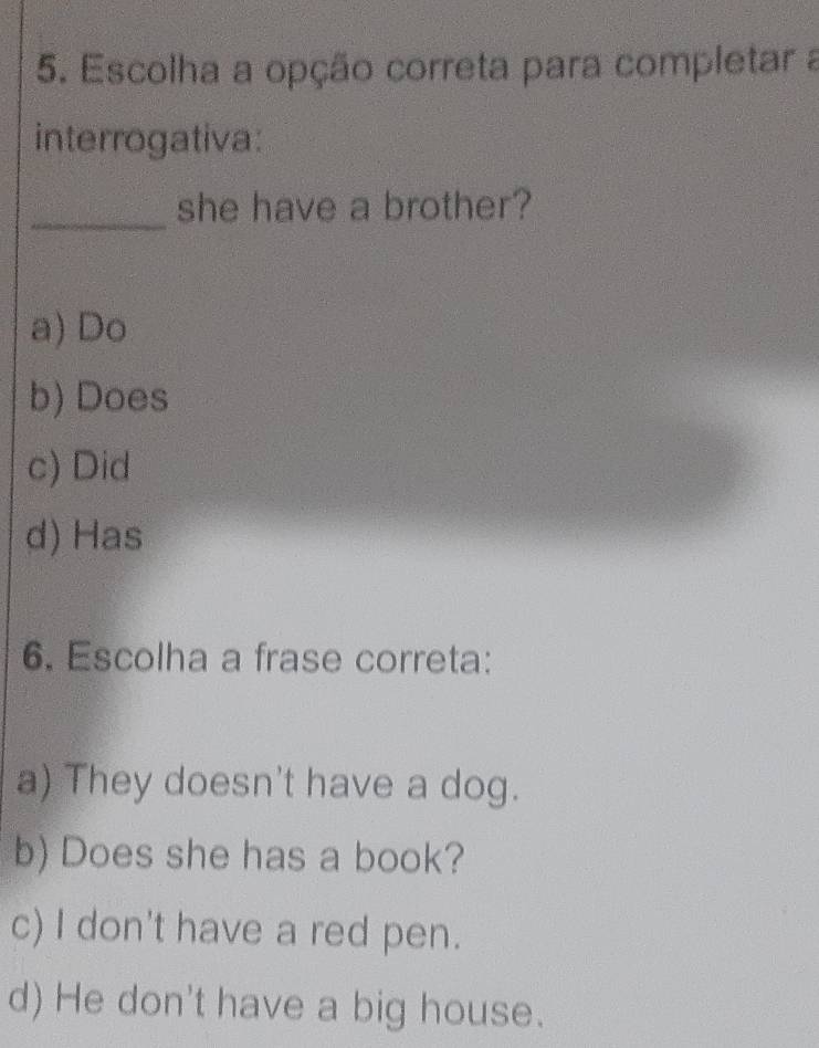 Escolha a opção correta para completar a
interrogativa:
_
she have a brother?
a) Do
b) Does
c) Did
d) Has
6. Escolha a frase correta:
a) They doesn't have a dog.
b) Does she has a book?
c) I don't have a red pen.
d) He don't have a big house.