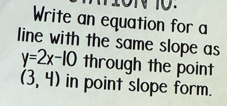 Write an equation for a 
line with the same slope as
y=2x-10 through the point
(3,4) in point slope form.