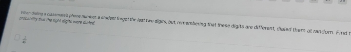 probability that the right digits were dialed. 
When dialing a classmate's phone number, a student forgot the last two digits, but, remembering that these digits are different, dialed them at random. Find t
 1/45 