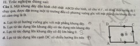 Trắc nghiệm đủng sai:
Câu 1. Một khung dây dân hình chữ nhật ABCD như hành, có chu vi ć , có đòng điện cường độ l
chay qua, được đặt trong một từ trường đều có phương vuờng góc với mặt phẳng của khung đây và
có cảm ứng là B.
a. Lực từ có hướng vuỡng góc với mặt phẳng khung đây.
b. Lực tử tác dụng lên khung đây có tác dụng nén khung dây
e. Lực từ tác dụng lên khung dây có độ lớn bảng 0.
đ. Lực tử tác dụng lên cạnh DC có chiều hướng lên trên