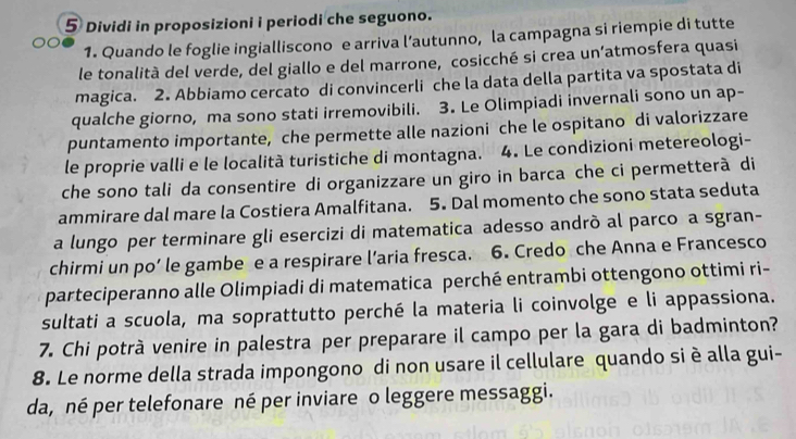 Dividi in proposizioni i periodi che seguono. 
1. Quando le foglie ingialliscono e arriva l’autunno, la campagna si riempie di tutte 
le tonalità del verde, del giallo e del marrone, cosicché si crea un’atmosfera quasi 
magica. 2. Abbiamo cercato di convincerli che la data della partita va spostata di 
qualche giorno, ma sono stati irremovibili. 3. Le Olimpiadi invernali sono un ap- 
puntamento importante, che permette alle nazioni che le ospitano di valorizzare 
le proprie valli e le località turistiche di montagna. 4. Le condizioni metereologi- 
che sono tali da consentire di organizzare un giro in barca che ci permetterà di 
ammirare dal mare la Costiera Amalfitana. 5. Dal momento che sono stata seduta 
a lungo per terminare gli esercizi di matematica adesso andrò al parco a sgran- 
chirmi un po’ le gambe e a respirare l’aria fresca. 6. Credo che Anna e Francesco 
parteciperanno alle Olimpiadi di matematica perché entrambi ottengono ottimi ri- 
sultati a scuola, ma soprattutto perché la materia li coinvolge e li appassiona. 
7. Chi potrà venire in palestra per preparare il campo per la gara di badminton? 
8. Le norme della strada impongono di non usare il cellulare quando si è alla gui- 
da, né per telefonare né per inviare o leggere messaggi.