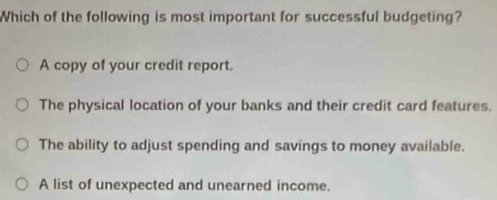 Which of the following is most important for successful budgeting?
A copy of your credit report.
The physical location of your banks and their credit card features.
The ability to adjust spending and savings to money available.
A list of unexpected and unearned income.