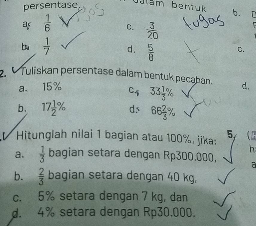 persentase
dalam bentuk b. D
af  1/6 
C.  3/20 
b  1/7 
d.  5/8 
C.
2. Tuliskan persentase dalam bentuk pecahan. d.
a. 15%
C.f 33 1/3 %
b. 17 1/2 %
ds 66 2/3 %
5,
Hitunglah nilai 1 bagian atau 100%, jika: (
h
a.  1/3  bagian setara dengan Rp300.000,
a
b.  2/3  bagian setara dengan 40 kg,
c. 5% setara dengan 7 kg, dan
d. 4% setara dengan Rp30.000.