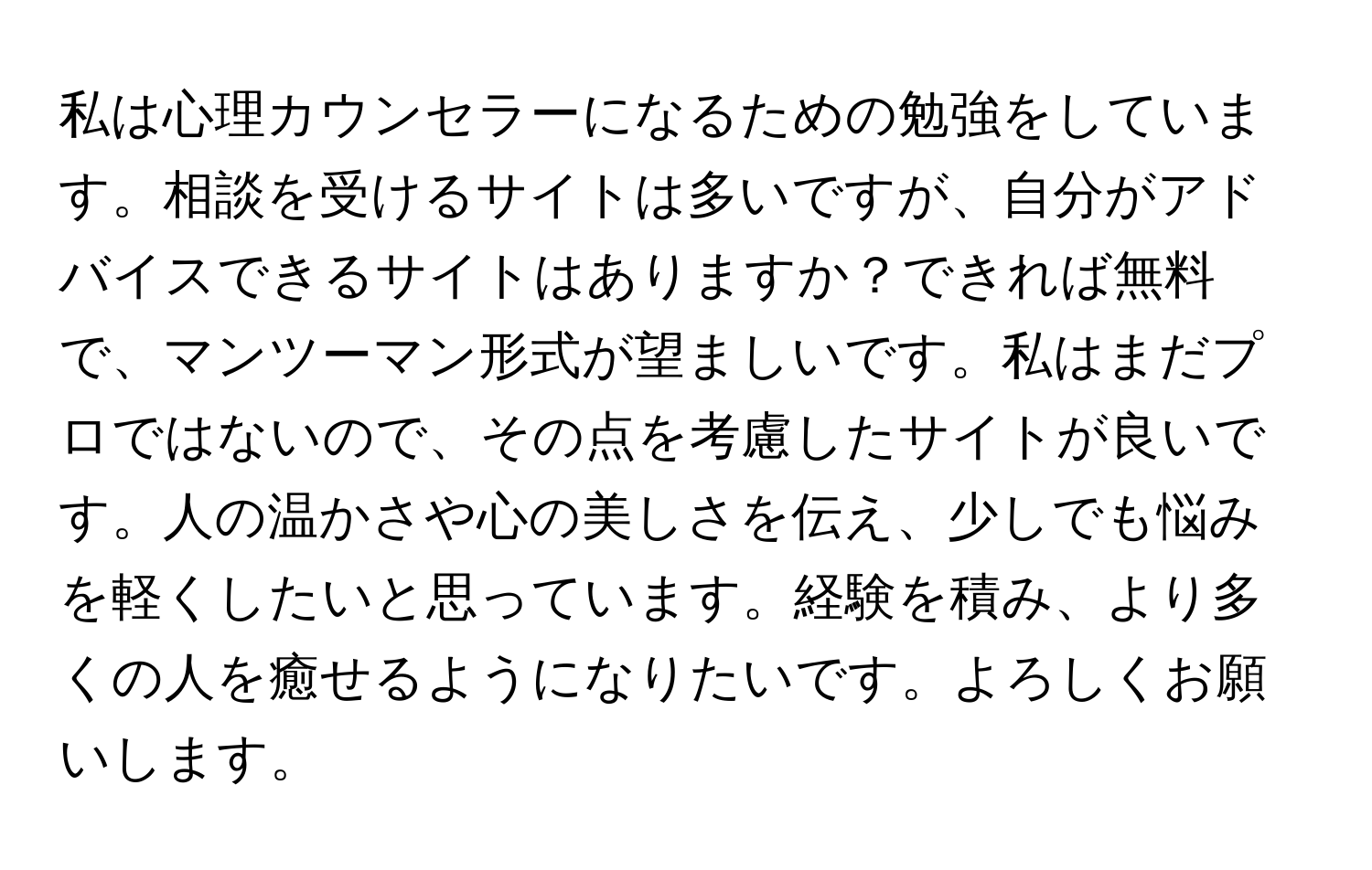 私は心理カウンセラーになるための勉強をしています。相談を受けるサイトは多いですが、自分がアドバイスできるサイトはありますか？できれば無料で、マンツーマン形式が望ましいです。私はまだプロではないので、その点を考慮したサイトが良いです。人の温かさや心の美しさを伝え、少しでも悩みを軽くしたいと思っています。経験を積み、より多くの人を癒せるようになりたいです。よろしくお願いします。