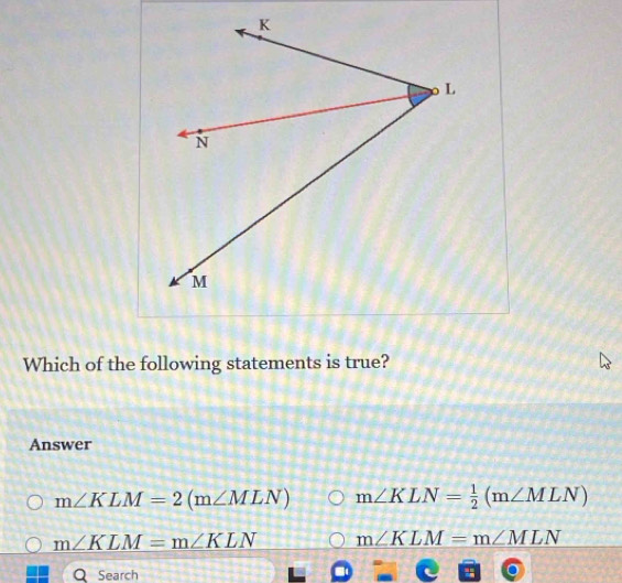 Which of the following statements is true?
Answer
m∠ KLM=2(m∠ MLN) m∠ KLN= 1/2 (m∠ MLN)
m∠ KLM=m∠ KLN m∠ KLM=m∠ MLN
Search