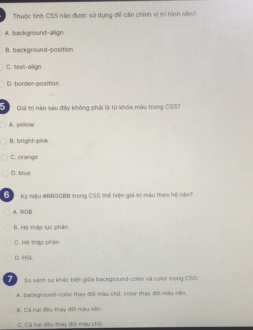 Thuộc tính CSS nào được sử dụng để căn chỉnh vị trí hình nền?
A. background-align
B. background-position
C. text-align
D. border-position
5 Giá trị nào sau đây không phải là từ khóa màu trong CSS?
A. yellow
B. bright-pink
C. orange
D. blue
6 Ký hiệu #RRGGBB trong CSS thể hiện giá trị màu theo hệ nào?
A. RGB
B. Hệ thập lục phân
C. Hệ thập phân
D. HSL
So sánh sự khác biệt giữa background-color và color trong CSS:
A. background-color thay đổi màu chữ, color thay đổi màu nền.
B. Cả hai đều thay đổi màu nền.
C. Cả hai đều thay đối màu chữ.
