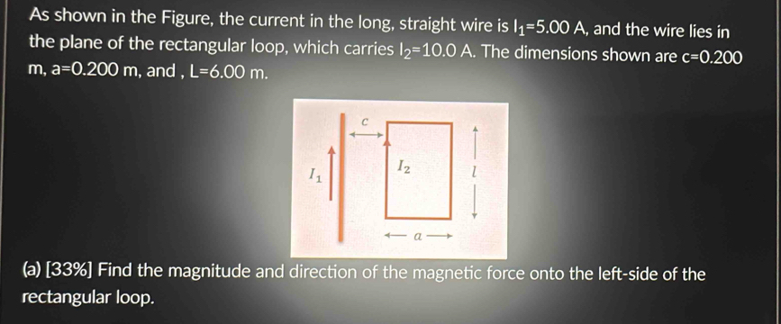 As shown in the Figure, the current in the long, straight wire is I_1=5.00A , and the wire lies in
the plane of the rectangular loop, which carries I_2=10.0A. The dimensions shown are c=0.200
m, a=0.200m , and , L=6.00m.
(a) [33%] Find the magnitude and direction of the magnetic force onto the left-side of the
rectangular loop.