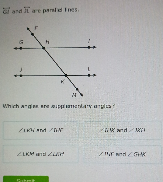 overleftrightarrow GI and overleftrightarrow JL are parallel lines.
Which angles are supplementary angles?
∠ LKH and ∠ IHF ∠ IHK and ∠ JKH
∠ LKM and ∠ LKH ∠ IHF and ∠ GHK
Submit