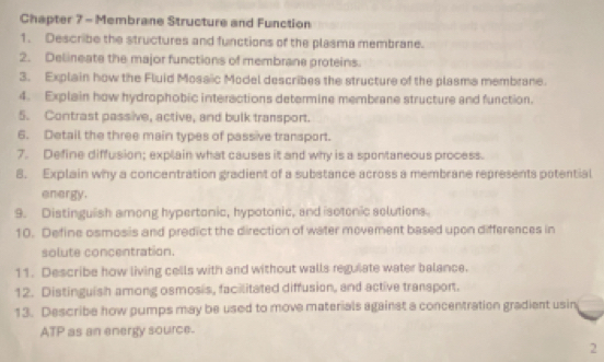 Chapter 7 - Membrane Structure and Function 
1. Describe the structures and functions of the plasma membrane. 
2. Delineate the major functions of membrane proteins. 
3. Explain how the Fluid Mosaic Model describes the structure of the plasma membrane. 
4. Explain how hydrophobic interactions determine membrane structure and function. 
5. Contrast passive, active, and bulk transport. 
6. Detail the three main types of passive transport. 
7. Define diffusion; explain what causes it and why is a spontareous process. 
8. Explain why a concentration gradient of a substance across a membrane represents potential 
energy. 
9. Distinguish among hypertonic, hypotonic, and isotonic solutions 
10. Define osmosis and predict the direction of water movement based upon differences in 
solute concentration. 
11. Describe how living cells with and without walls reguiate water balance. 
12. Distinguish among osmosis, facilitated diffusion, and active transport. 
13. Describe how pumps may be used to move materials against a concentration gradient usin 
ATP as an energy source. 
2