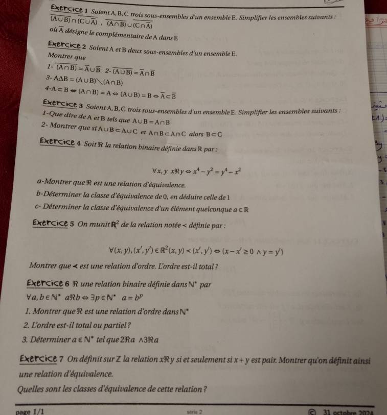 Soient A,B, C trois sous-ensembles d'un ensemble E. Simplifier les ensembles suivants :
overline (A∪ B)∩ overline (C∪ overline A),overline (A∩ B)∪ overline (C∩ overline A)
où overline A désigne le complémentaire de A dans E
xercice 2 Soient A et B deux sous-ensembles d'un ensemble E.
Montrer que
1- overline (A∩ B)=overline A∪ overline B2-overline (A∪ B)=overline A∩ overline B
3 A△ B=(A∪ B)(A∩ B)
4- A⊂ BLeftrightarrow (A∩ B)=ALeftrightarrow (A∪ B)=BLeftrightarrow overline A⊂ overline B
EXéICE 3 Soient A, B,C trois sous-ensembles d'un ensembleE. Simplifier les ensembles suivants :
1-Que dire de A et B tels que A∪ B=A∩ B
2- Montrer que si A∪ B⊂ A∪ C et A∩ B⊂ A∩ C alors B⊂ C
xercice 4 Soit R la relation binaire définie dans R par :
forall x,yxRyLeftrightarrow x^4-y^2=y^4-x^2
a-Montrer que R est une relation d'équivalence.
b-Déterminer la classe d'équivalence de 0, en déduire celle de 1
c- Déterminer la classe d'équivalence d'un élément quelconque a∈ R
Exercice 5 On munit R^2 de la relation notée < définie par :
 forall (x,y),(x',y')∈ R^2(x,y) (x-x'≥ 0wedge y=y')
Montrer que < est une relation d'ordre. L'ordre est-il total?
Exercice 6 R une relation binaire définie dans  N° par
forall a,b∈ N^* aRb⇔ exists p∈ N^*a=b^p
1. Montrer que R est une relation d'ordre dans N*
2. L'ordre est-il total ou partiel?
3. Déterminer a∈ N^* tel que 2R a ∧3R a
xércice 7 On définit sur Z la relation xR y si et seulement si x+y est pair. Montrer qu'on définit ainsi
une relation d'équivalence.
Quelles sont les classes d'équivalence de cette relation ?
oage 1/1 serie 2