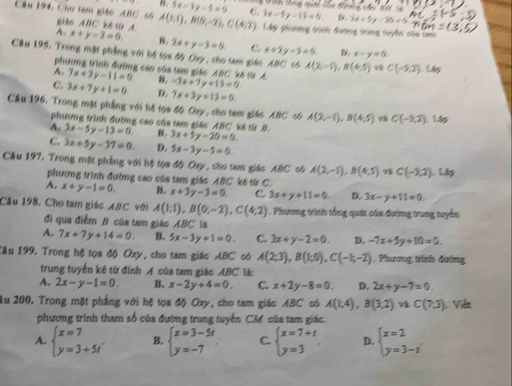 5x-3y-5=0. Ôg B ình tổng quát của đương các'BH Và
Cầu 194. Cho tam giáo ABC 6 A(1,1),B(0,-2),C(4,2) C 3x-5y-13=0 3x+5y-20=0
gits ABC ks t A. : Lập phương trình đường trùng tuyển của tm
x+y-2=0, , 2x+y=3=0. C. x+2y-3=0. x-y=0,
Cầu 195. Trong mặt phẳng với hệ tọa độ Oxy, cho tam giác ABC 65 A(2,-1),B(4,5) C(-3,2) Lập
phương trình đường cao của tam giác ABC k& từ A.
A, 7x+3y-11=0. B. -3x+7y+13=0
C. 3x+7y+1=0. D. 7x+3y+13=0.
Cầu 196. Trong mặt phẳng với hệ tọa độ Oxy, cho tam giáo ABC có A(2,-1),B(4,5) C(-3,2) L
phương trình đường cao của tam giác ABC kế từ B.
A. 3x-5y-13=0. B. 3x+5y-20=0,
C. 3x+5y-37=0. D. 5x-3y-5=0.
Câu 197. Trong mặt phẳng với hệ tọa độ Oxy, cho tam giác ABC 66 A(2;-1),B(4,5) C(-3,2) Lập
phương trình đường cao của tam giác ABC kế từ C.
A. x+y-1=0, B. x+3y-3=0. C. 3x+y+11=0, D. 3x-y+11=0.
Câu 198. Cho tam giác ABC với A(1;1),B(0;-2),C(4;2). Phương trình tổng quát của đường trung tuyển
đi qua điểm B của tam giác ABC là
A. 7x+7y+14=0, B. 5x-3y+1=0, C. 3x+y-2=0. D. -7x+5y+10=0.
Câu 199. Trong hệ tọa độ Oxy, cho tam giác ABC có A(2;3),B(1;0),C(-1;-2). Phương trình đường
trung tuyến kế từ đỉnh A của tam giác ABC là
A. 2x-y-1=0. B. x-2y+4=0. C. x+2y-8=0. D. 2x+y-7=0.
Âu 200. Trong mặt phẳng với hệ tọa độ Oxy, cho tam giác ABC có A(1,4),B(3,2) và C(7,3) Viết
phương trình tham số của đường trung tuyến CM của tam giác.
A. beginarrayl x=7 y=3+5t'endarray. B. beginarrayl x=3-5t y=-7endarray. . C. beginarrayl x=7+t y=3endarray. D. beginarrayl x=2 y=3-iendarray. .