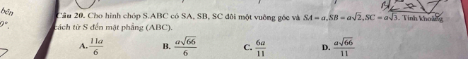 bên Câu 20. Cho hình chóp S. ABC có SA, SB, SC đôi một vuông góc và SA=a, SB=asqrt(2), SC=asqrt(3). Tính khoảng
ell°. cách từ S đến mặt phẳng (ABC).
A.  11a/6  B.  asqrt(66)/6  C.  6a/11  D.  asqrt(66)/11 