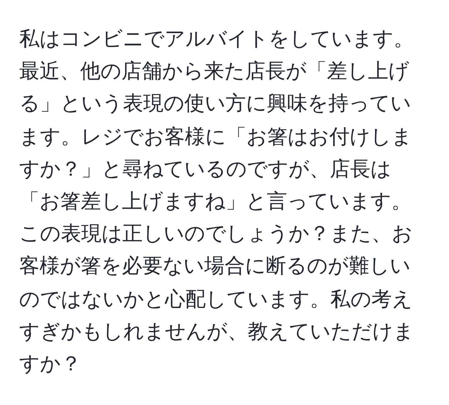 私はコンビニでアルバイトをしています。最近、他の店舗から来た店長が「差し上げる」という表現の使い方に興味を持っています。レジでお客様に「お箸はお付けしますか？」と尋ねているのですが、店長は「お箸差し上げますね」と言っています。この表現は正しいのでしょうか？また、お客様が箸を必要ない場合に断るのが難しいのではないかと心配しています。私の考えすぎかもしれませんが、教えていただけますか？