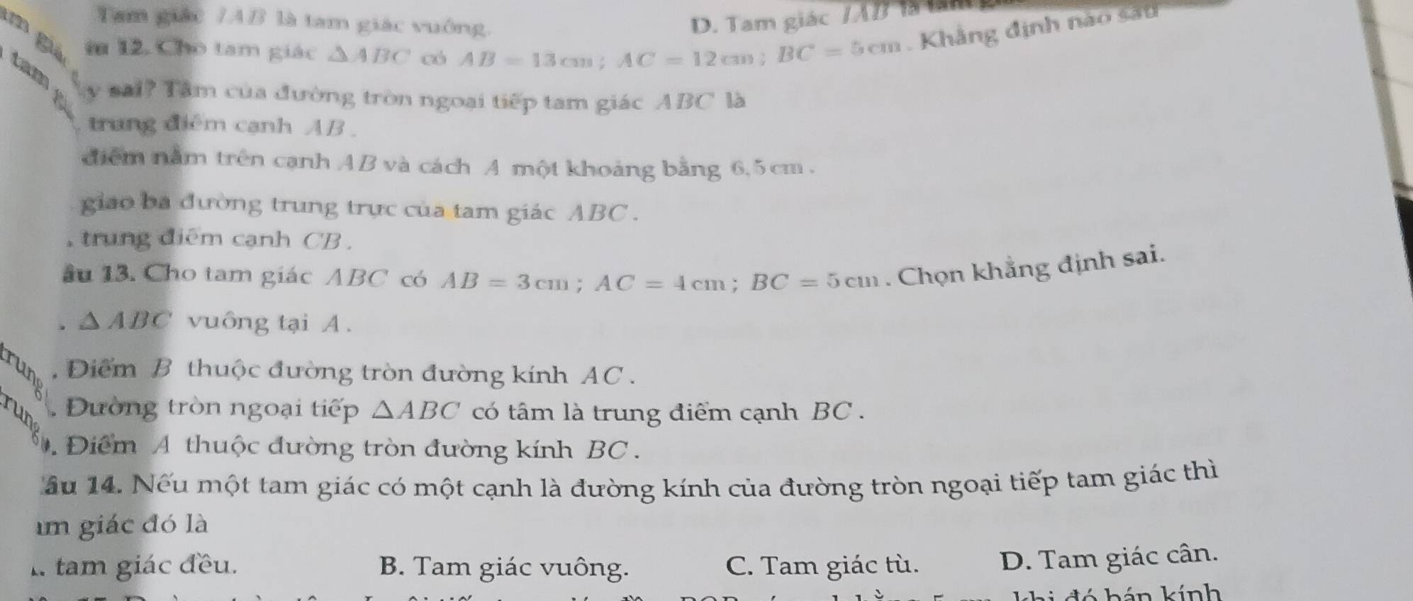 Tam giảc 7AB là tam giác vuông. D. Tam giác / AB là làmg
D B t 12. Cho tam giác △ ABC có AB=13cm; AC=12cm; BC=5cm Khẳng định nào sau
tam
y sai? Tâm của đường tròn ngoại tiếp tam giác ABC là
trung điểm cạnh AB.
điểm năm trên cạnh AB và cách A một khoảng bằng 6,5cm.
giao ba đường trung trực của tam giác ABC.
, trung điểm cạnh CB.
ầu 13. Cho tam giác ABC có AB=3cm; AC=4cm; BC=5cm. Chọn khẳng định sai.
△ ABC vuông tại A.
Điểm B thuộc đường tròn đường kính AC.
Đường tròn ngoại tiếp △ ABC có tâm là trung điểm cạnh BC.
Điểm A thuộc đường tròn đường kính BC.
ầu 14. Nếu một tam giác có một cạnh là đường kính của đường tròn ngoại tiếp tam giác thì
um giác đó là
I tam giác đều. B. Tam giác vuông. C. Tam giác tù.
D. Tam giác cân.
đá hán kính