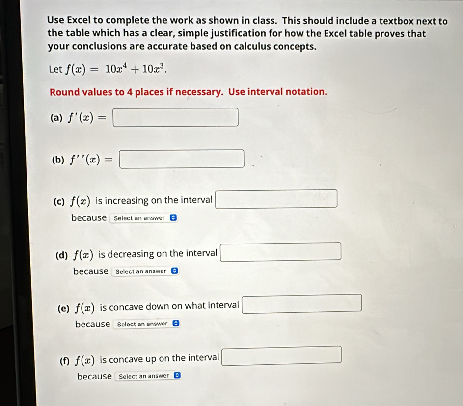 Use Excel to complete the work as shown in class. This should include a textbox next to 
the table which has a clear, simple justification for how the Excel table proves that 
your conclusions are accurate based on calculus concepts. 
Let f(x)=10x^4+10x^3. 
Round values to 4 places if necessary. Use interval notation. 
(a) f'(x)=□
(b) f''(x)=□
(c) f(x) is increasing on the interval □
because Select an answer 
(d) f(x) is decreasing on the interval □
because Select an answer 
(e) f(x) is concave down on what interval □
because Select an answer 
(f) f(x) is concave up on the interval □
because Select an answer