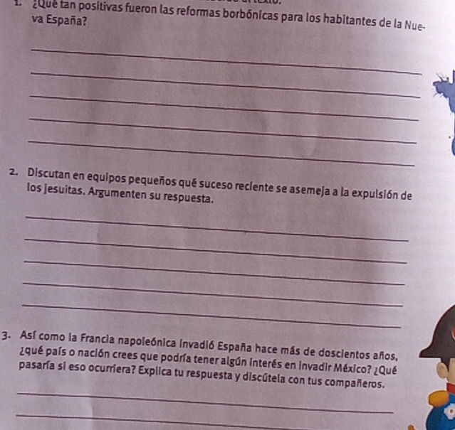 pque tan posítivas fueron las reformas borbónicas para los habitantes de la Nue- 
va España? 
_ 
_ 
_ 
_ 
_ 
2. Discutan en equipos pequeños qué suceso reciente se asemeja a la expulsión de 
los jesuitas. Argumenten su respuesta. 
_ 
_ 
_ 
_ 
_ 
3. Así como la Francia napoleónica invadió España hace más de doscientos años, 
¿qué país o nación crees que podría tener algún interés en invadir México? ¿Qué 
_ 
pasaría si eso ocurriera? Explica tu respuesta y discútela con tus compañeros. 
_