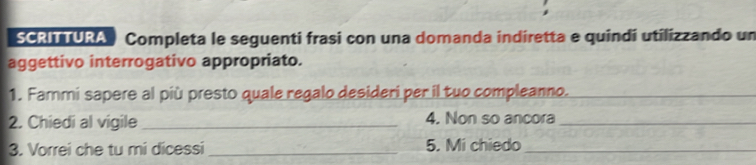 SCRITTURA Completa le seguenti frasi con una domanda indiretta e quindí utilizzando un 
aggettivo interrogativo appropriato. 
1. Fammi sapere al più presto quale regalo desideri per il tuo compleanno.__ 
2. Chiedi al vigile _4. Non so ancora_ 
3. Vorrei che tu mi dicessi_ 5. Mi chiedo_