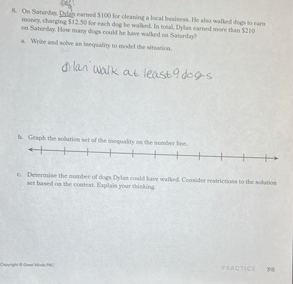 On Saturday, Dylan earned $100 for cleaning a local business. He also walked dogs to earn 
money, charging $12.50 for each dog he walked. In total, Dylan earned more than $210
on Saturday. How many dogs could he have walked on Saturday? 
a. Write and solve an inequality to model the situation. 
b. Graph the solution set of the inequality on the numb 
c. Determine the number of dogs Dylan could have walked. Consider restrictions to the solution 
set based on the context. Explain your thinking. 
Copyright @ Great Minds PBC 
PRACTICE 315