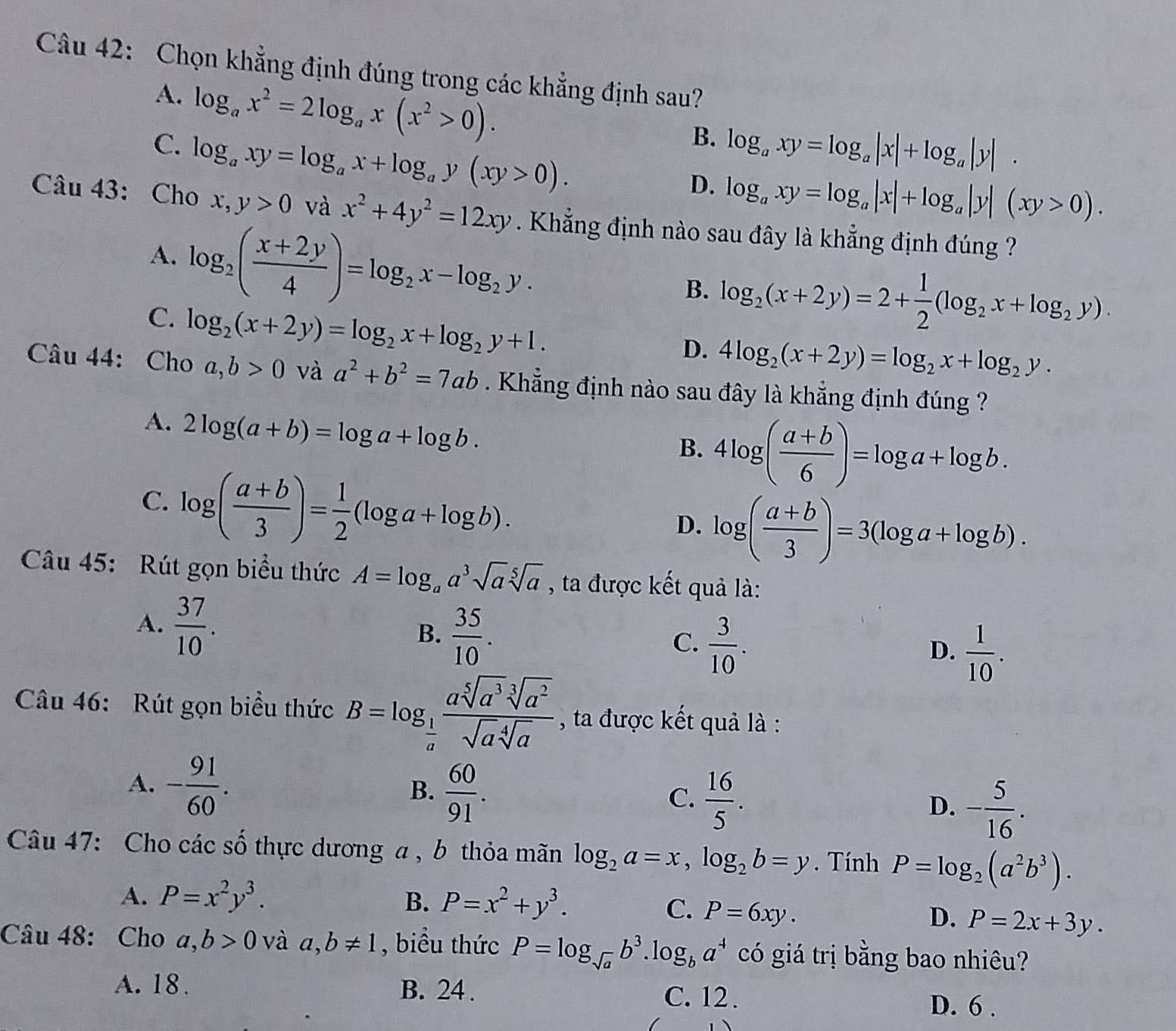 Chọn khẳng định đúng trong các khẳng định sau?
A. log _ax^2=2log _ax(x^2>0).
C. log _axy=log _ax+log _ay(xy>0).
B. log _axy=log _a|x|+log _a|y|.
D. log _axy=log _a|x|+log _a|y|(xy>0).
Câu 43: Cho x,y>0 và x^2+4y^2=12xy. Khẳng định nào sau đây là khẳng định đúng ?
A. log _2( (x+2y)/4 )=log _2x-log _2y.
B. log _2(x+2y)=2+ 1/2 (log _2x+log _2y).
C. log _2(x+2y)=log _2x+log _2y+1.
D. 4log _2(x+2y)=log _2x+log _2y.
Câu 44: Cho a,b>0 và a^2+b^2=7ab. Khẳng định nào sau đây là khẳng định đúng ?
A. 2log (a+b)=log a+log b.
B. 4log ( (a+b)/6 )=log a+log b.
C. log ( (a+b)/3 )= 1/2 (log a+log b).
D. log ( (a+b)/3 )=3(log a+log b).
Câu 45: Rút gọn biểu thức A=log _aa^3sqrt[5](a)sqrt[5](a) , ta được kết quả là:
A.  37/10 .
B.  35/10 .
C.  3/10 .
D.  1/10 .
Câu 46: Rút gọn biểu thức B=log _ 1/a  asqrt[5](a^3)sqrt[3](a^2)/sqrt(a)sqrt[4](a)  , ta được kết quả là :
A. - 91/60 .
B.  60/91 .
C.  16/5 .
D. - 5/16 .
Câu 47: Cho các số thực dương a , b thỏa mãn log _2a=x,log _2b=y. Tính P=log _2(a^2b^3).
A. P=x^2y^3. B. P=x^2+y^3. C. P=6xy.
D. P=2x+3y.
Câu 48: Cho a,b>0 và a,b!= 1 , biểu thức P=log _sqrt(a)b^3 lo g_ba^4 có giá trị bằng bao nhiêu?
A. 18 . B. 24 . C. 12 . D. 6 .