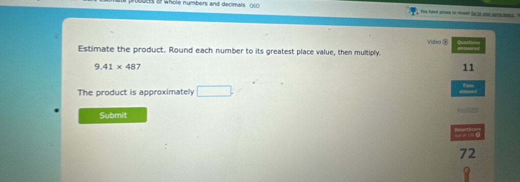 products of whole numbers and decimals Q6D You have prizes to reveal! Go to your nome hoved. I 
Video é Questions 
Estimate the product. Round each number to its greatest place value, then multiply. answered
9.41* 487
11
The product is approximately □. 
Tim 
Submit 
SmartScon 
out of s00 0
72