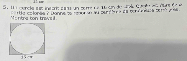 12 cm
5. Un cercle est inscrit dans un carré de 16 cm de côté. Quelle est l'aire de la 
partie colorée ? Donne ta réponse au centième de centimètre carré près. 
Montre ton travail.